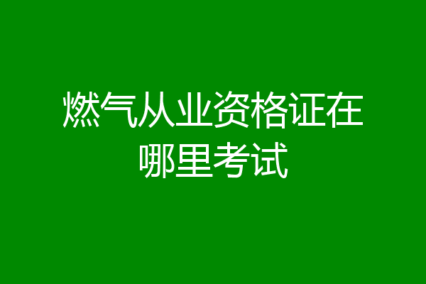 燃气从业资格证在哪里考试
