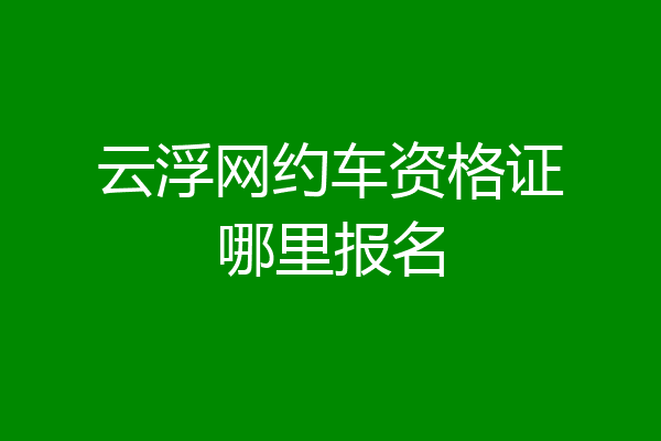 云浮网约车资格证哪里报名