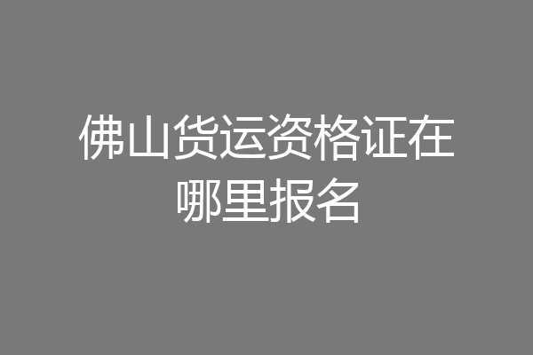佛山货运资格证在哪里报名