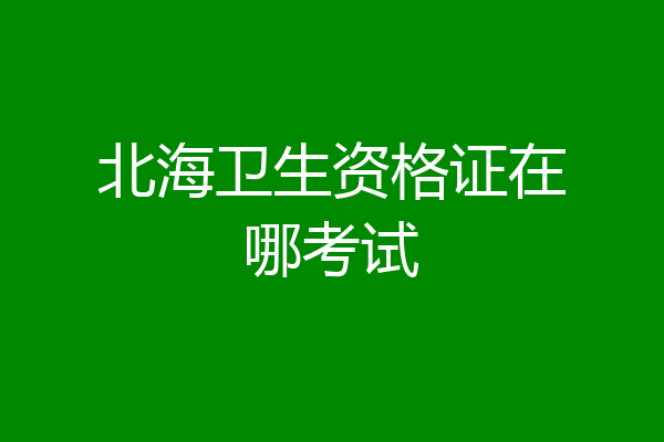 北海卫生资格证在哪考试
