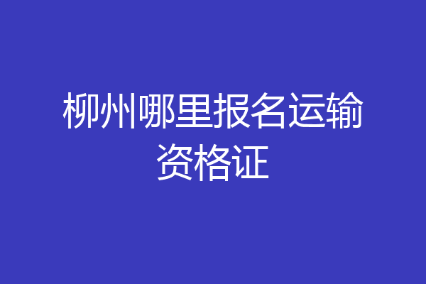 柳州哪里报名运输资格证
