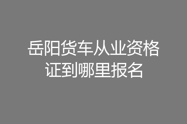 岳阳货车从业资格证到哪里报名