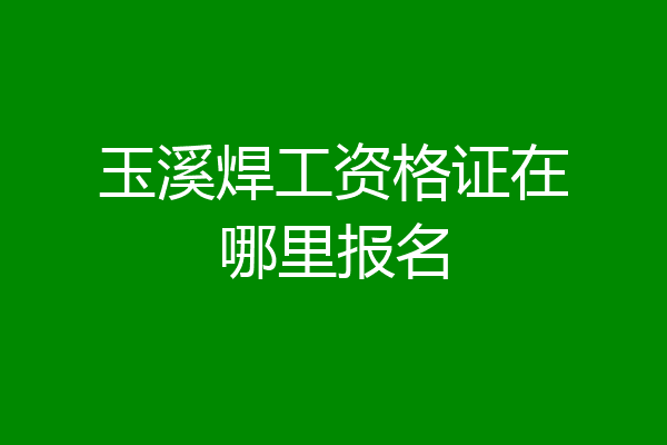 玉溪焊工资格证在哪里报名