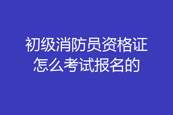 初级消防员资格证怎么考试报名的