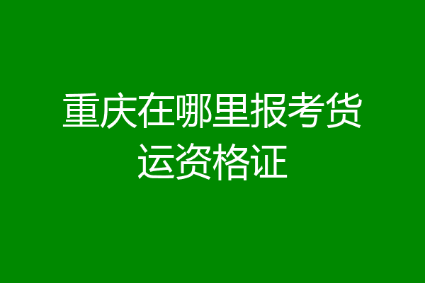 重庆在哪里报考货运资格证