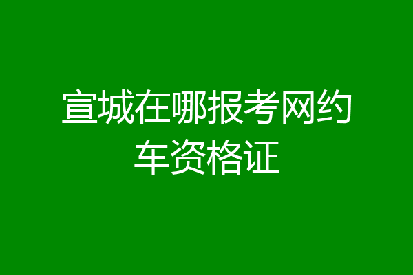 宣城在哪报考网约车资格证