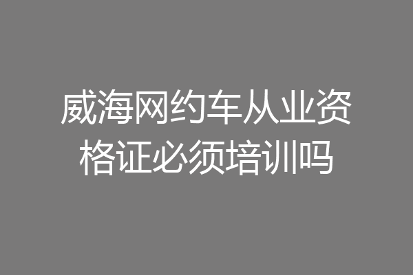 威海网约车从业资格证必须培训吗