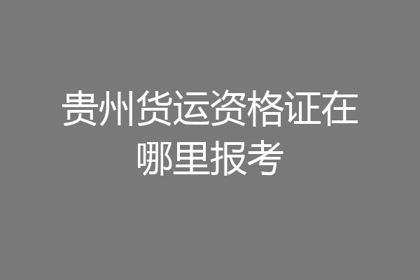 贵州货运资格证在哪里报考