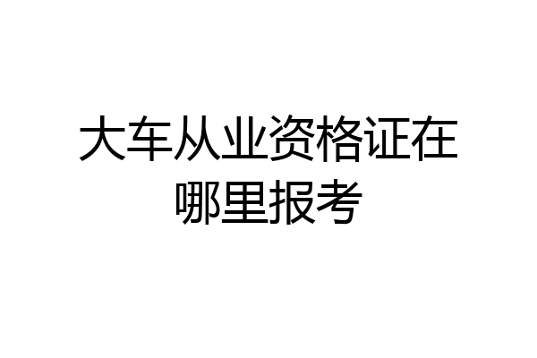 大车从业资格证在哪里报考