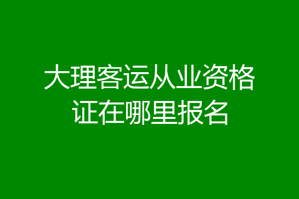 大理客运从业资格证在哪里报名