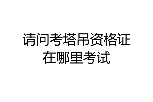 请问考塔吊资格证在哪里考试