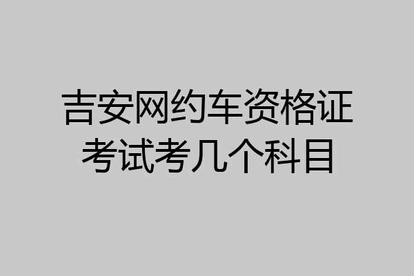 吉安网约车资格证考试考几个科目