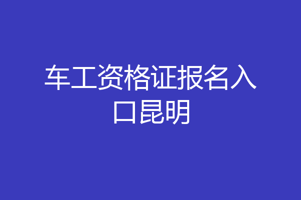 车工资格证报名入口昆明