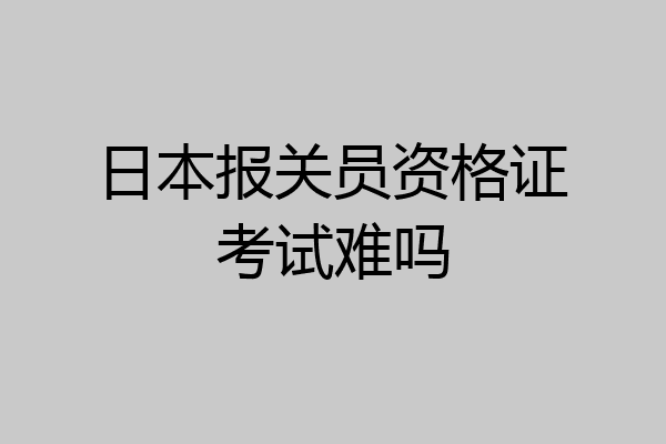 日本报关员资格证考试难吗