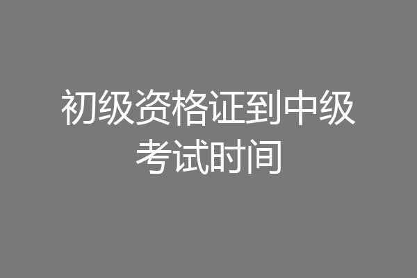 初级资格证到中级考试时间