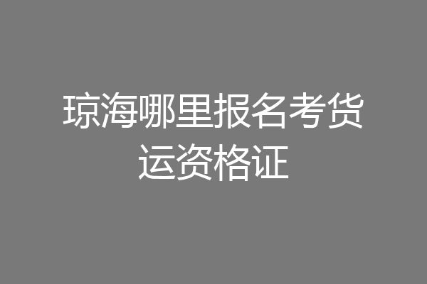 琼海哪里报名考货运资格证