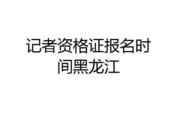 记者资格证报名时间黑龙江