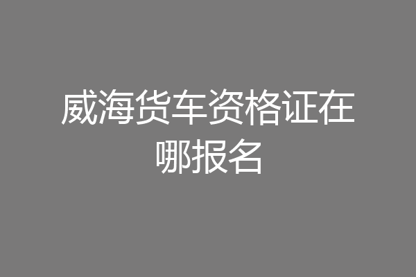 威海货车资格证在哪报名