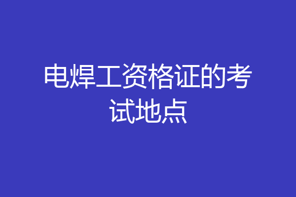 电焊工资格证的考试地点