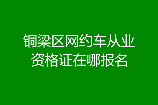 铜梁区网约车从业资格证在哪报名