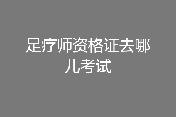 足疗师资格证去哪儿考试
