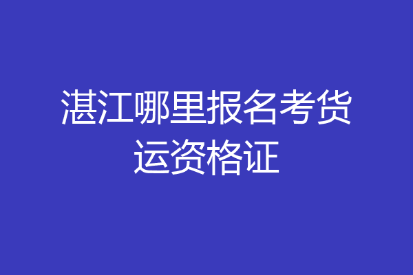 湛江哪里报名考货运资格证