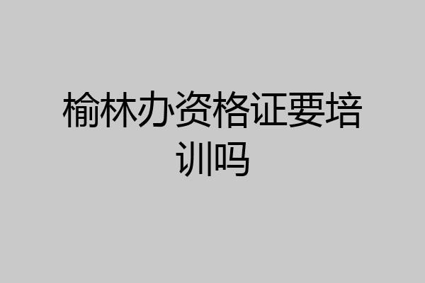 榆林办资格证要培训吗