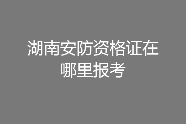 湖南安防资格证在哪里报考
