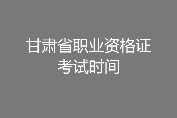 甘肃省职业资格证考试时间