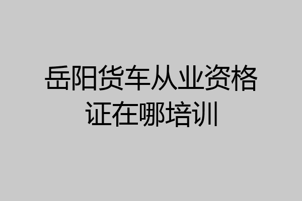 岳阳货车从业资格证在哪培训