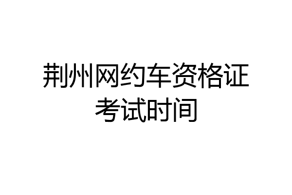 荆州网约车资格证考试时间