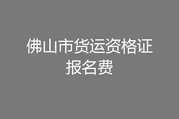 佛山市货运资格证报名费