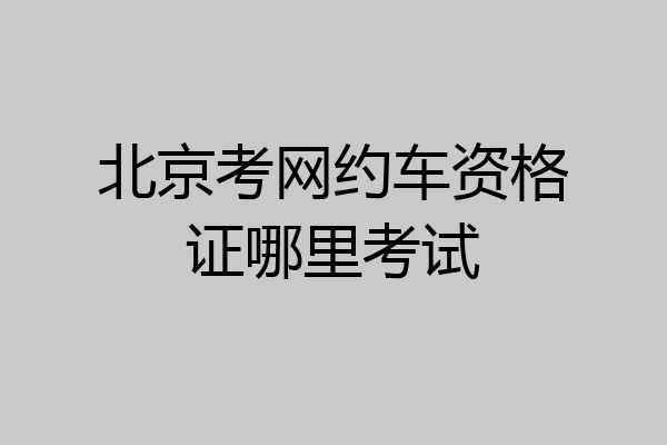 北京考网约车资格证哪里考试
