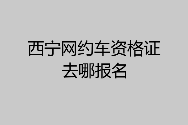 西宁网约车资格证去哪报名