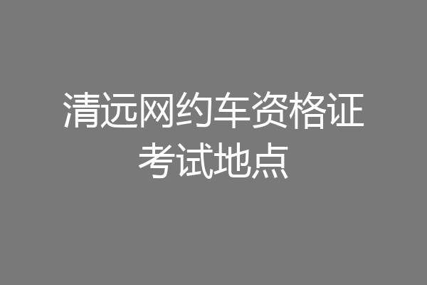 清远网约车资格证考试地点