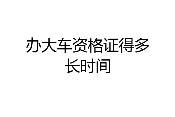 办大车资格证得多长时间