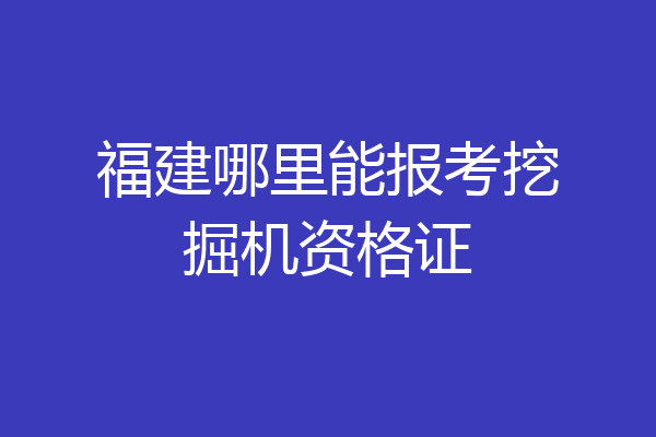 福建哪里能报考挖掘机资格证