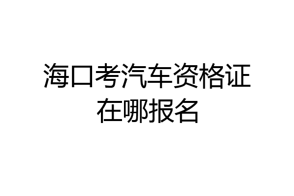 海口考汽车资格证在哪报名