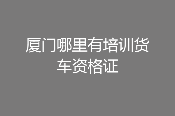 厦门哪里有培训货车资格证