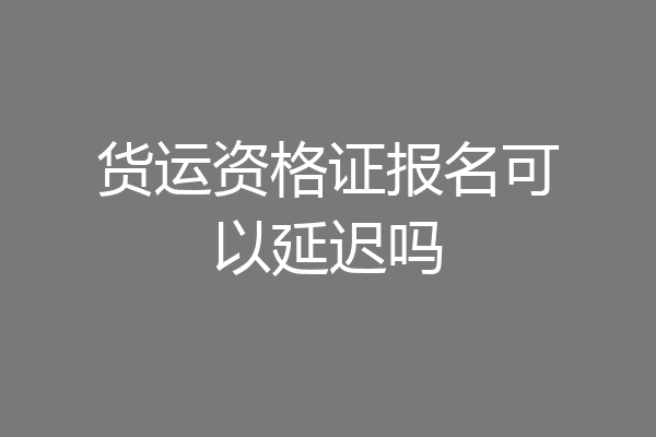货运资格证报名可以延迟吗
