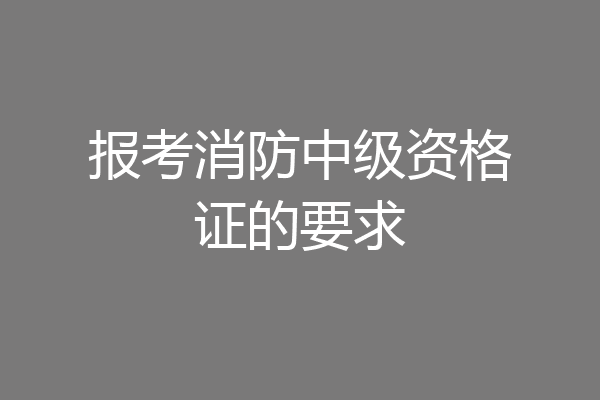 报考消防中级资格证的要求