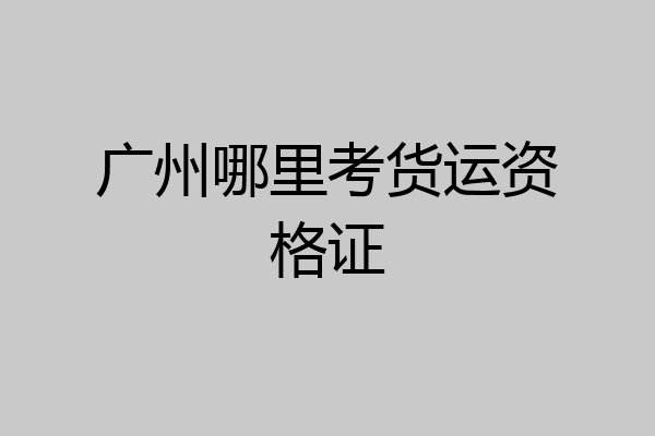 广州哪里考货运资格证