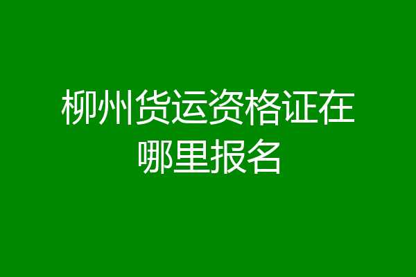 柳州货运资格证在哪里报名