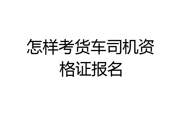 怎样考货车司机资格证报名
