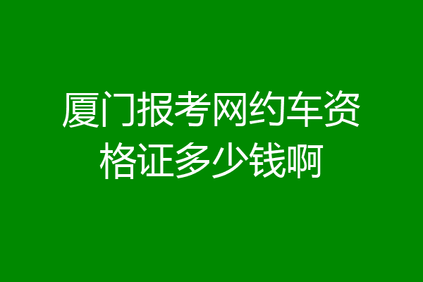 厦门报考网约车资格证多少钱啊