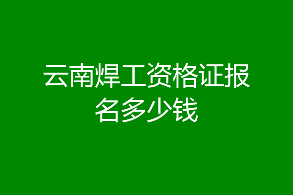 云南焊工资格证报名多少钱