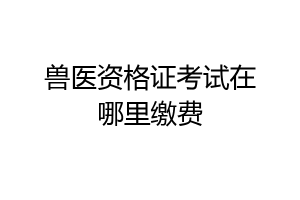 兽医资格证考试在哪里缴费