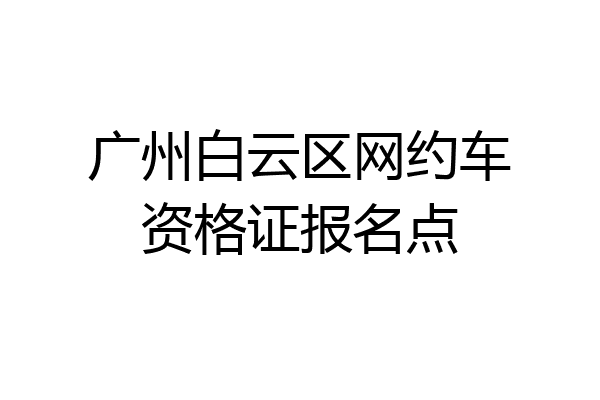 广州白云区网约车资格证报名点