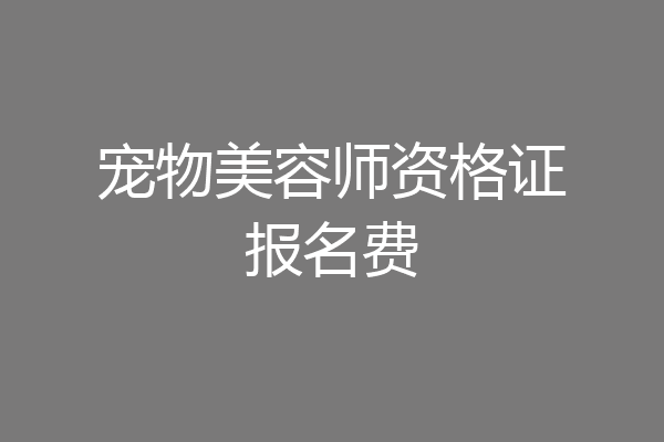 宠物美容师资格证报名费