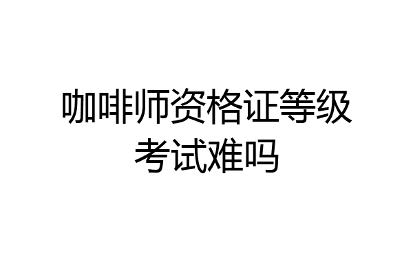 咖啡师资格证等级考试难吗